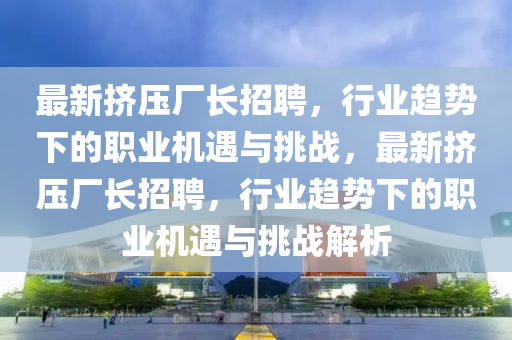 最新擠壓廠長招聘，行業(yè)趨勢下的職業(yè)機遇與挑戰(zhàn)，最新擠壓廠長招聘，行業(yè)趨勢下的職業(yè)機遇與挑戰(zhàn)解析圣農（天津）集團有限公司