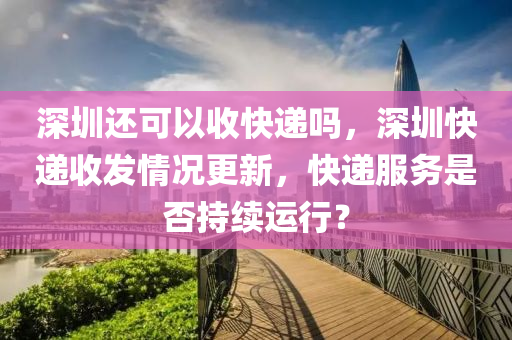 深圳還可以收快遞嗎，深圳快遞收發(fā)情況更新，快遞服務(wù)是否持續(xù)運(yùn)行？圣農(nóng)（天津）集團(tuán)有限公司
