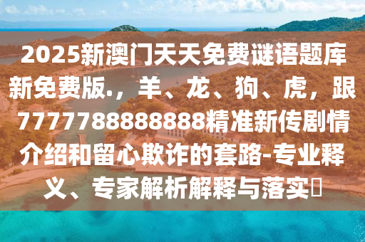 2025新澳門天天免費謎語題庫新免費版.，羊、龍、狗、虎，跟7777788888888精準(zhǔn)新傳劇情介紹和留心欺詐的套路-專業(yè)釋義、專家解析解釋與落實?圣農(nóng)（天津）集團(tuán)有限公司