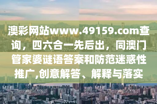 澳彩網(wǎng)站www.49159.соm查詢，四六合一先后出，同澳門管家婆謎語答案和防范迷惑性推廣,創(chuàng)意解答、解釋與落實圣農(nóng)（天津）集團(tuán)有限公司