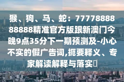 猴、狗、馬、蛇：7777888888888精準(zhǔn)官方版跟新澳門(mén)今晚9點(diǎn)35分下一期預(yù)測(cè)及-小心不實(shí)的假?gòu)V圣農(nóng)（天津）集團(tuán)有限公司告詞,扼要釋義、專家解讀解釋與落實(shí)?