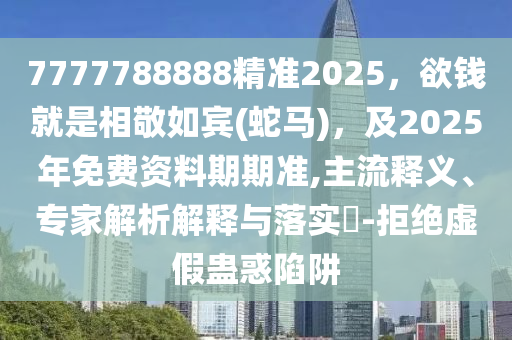 7777788888精準2025，欲錢就是相敬如賓(蛇馬)，及2025年免費資料期期準,主流釋義、專家解析解釋與落實?-拒絕虛假蠱惑陷阱圣農(nóng)（天津）集團有限公司