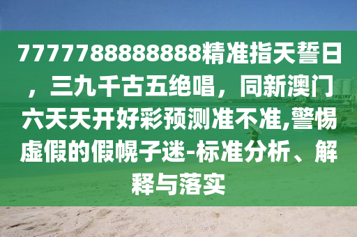 7777788888888精準(zhǔn)指天誓日，三九千古五絕唱，同新澳門六天天開(kāi)好彩預(yù)測(cè)準(zhǔn)不準(zhǔn),警惕虛假的假幌子迷-標(biāo)準(zhǔn)分析、解釋與落實(shí)圣農(nóng)（天津）集團(tuán)有限公司