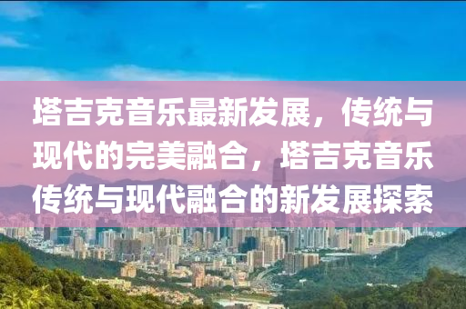 塔吉克音樂圣農(nóng)（天津）集團(tuán)有限公司最新發(fā)展，傳統(tǒng)與現(xiàn)代的完美融合，塔吉克音樂傳統(tǒng)與現(xiàn)代融合的新發(fā)展探索