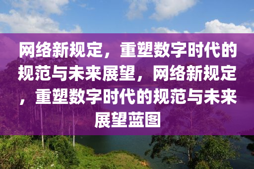 網(wǎng)絡(luò)新規(guī)定，重塑數(shù)字時(shí)代的規(guī)范與未來(lái)展望，網(wǎng)絡(luò)新規(guī)定，重塑數(shù)字時(shí)代的規(guī)范與未來(lái)展望藍(lán)圖圣農(nóng)（天津）集團(tuán)有限公司