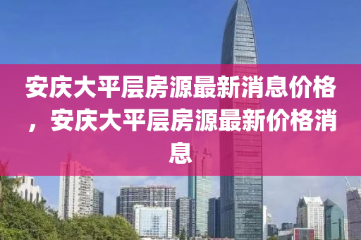 安慶大平層房源最新消息價格，安慶大平層房源最新價格圣農(nóng)（天津）集團有限公司消息