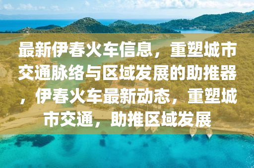 最新伊春火車信息，重塑城市交通脈絡與區(qū)域發(fā)展的助推器，伊春火車最新動態(tài)，重塑城市交通，助推區(qū)域發(fā)展圣農（天津）集團有限公司