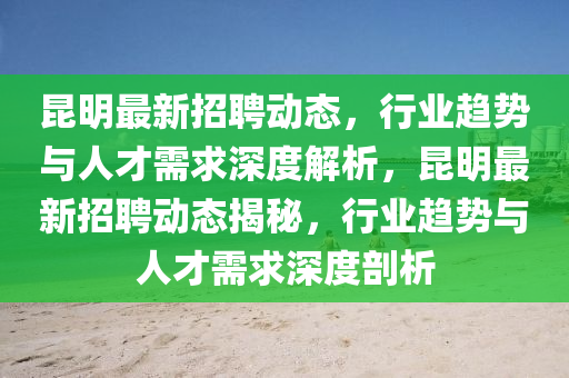 昆明最新招聘動態(tài)，行業(yè)趨勢與人才需求深度解析，昆明最新招聘動態(tài)揭秘，行業(yè)趨勢與人圣農(nóng)（天津）集團有限公司才需求深度剖析