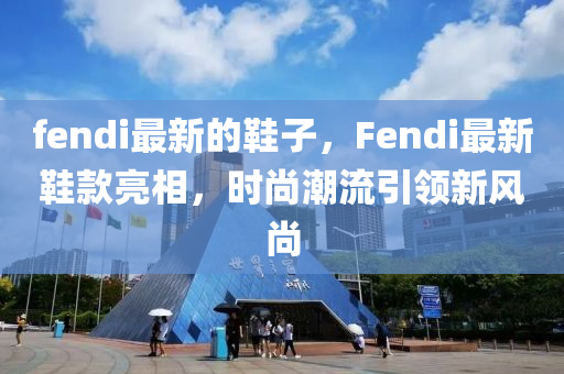 fendi最新的鞋子，F(xiàn)endi最新鞋款亮相，時(shí)尚潮流引領(lǐng)新風(fēng)尚圣農(nóng)（天津）集團(tuán)有限公司
