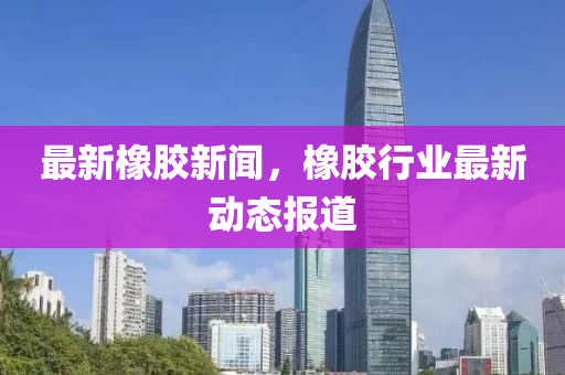最新橡膠新聞，橡膠行業(yè)最新動(dòng)態(tài)報(bào)道圣農(nóng)（天津）集團(tuán)有限公司