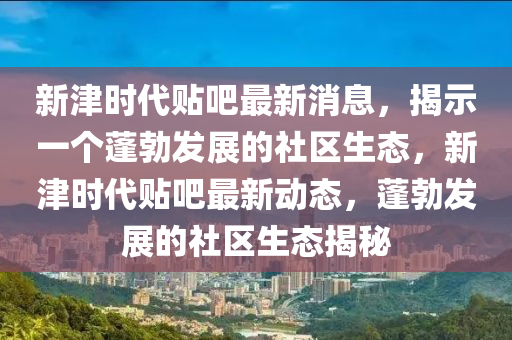 新津時(shí)代貼吧最新消息，揭示一個(gè)蓬勃發(fā)展的社區(qū)生態(tài)，新津時(shí)代貼吧最新動(dòng)態(tài)，蓬勃發(fā)展的社區(qū)生態(tài)揭秘圣農(nóng)（天津）集團(tuán)有限公司