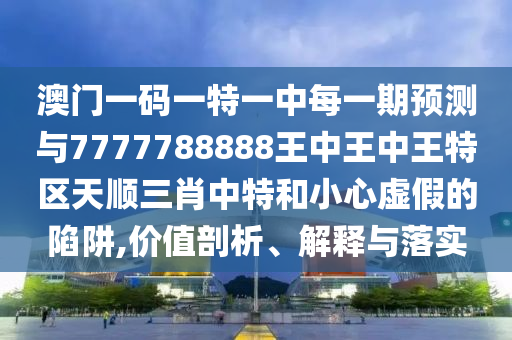 澳門一碼一特一中每一期預(yù)測與7777788888王中王中王特區(qū)天順三肖中特圣農(nóng)（天津）集團有限公司和小心虛假的陷阱,價值剖析、解釋與落實