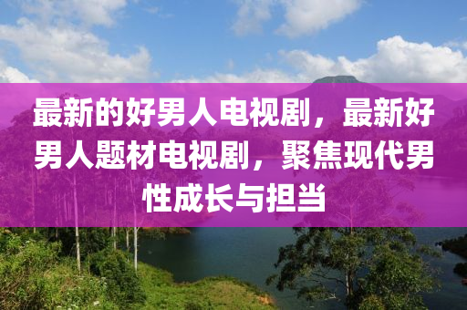 最新的好男人電視劇圣農(nóng)（天津）集團有限公司，最新好男人題材電視劇，聚焦現(xiàn)代男性成長與擔當