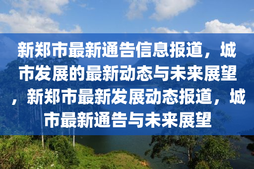 新鄭市最新通告信息報(bào)道，城市發(fā)展的最新動(dòng)態(tài)與未來展望，新鄭市最新發(fā)展動(dòng)態(tài)報(bào)道，城市最新通告與未來展望圣農(nóng)（天津）集團(tuán)有限公司