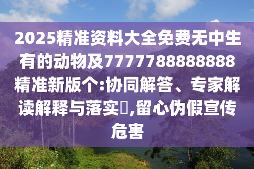 2025精準(zhǔn)資料大全免費無中生有的動物及7777788888888精準(zhǔn)新版?zhèn)€:協(xié)同解答、專家解讀解釋與落實?,留心偽假宣傳危害圣農(nóng)（天津）集團(tuán)有限公司