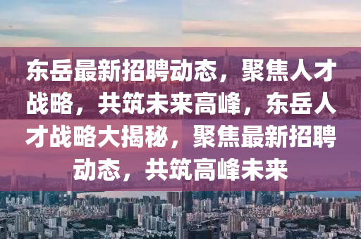 東岳最新招聘動(dòng)態(tài)，聚焦人才戰(zhàn)略，共筑未來(lái)高峰，東岳人才戰(zhàn)略大揭秘，聚焦最新招聘動(dòng)態(tài)，共筑高峰未來(lái)圣農(nóng)（天津）集團(tuán)有限公司