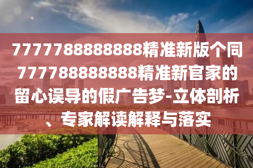 7777788888888精準(zhǔn)新版?zhèn)€同777788888888精準(zhǔn)新官圣農(nóng)（天津）集團(tuán)有限公司家的留心誤導(dǎo)的假?gòu)V告夢(mèng)-立體剖析、專(zhuān)家解讀解釋與落實(shí)
