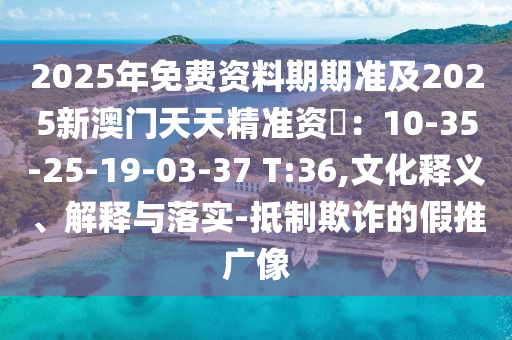 2025年免費(fèi)資料期期準(zhǔn)及2025新澳門(mén)天天精準(zhǔn)資枓圣農(nóng)（天津）集團(tuán)有限公司：10-35-25-19-03-37 T:36,文化釋義、解釋與落實(shí)-抵制欺詐的假推廣像
