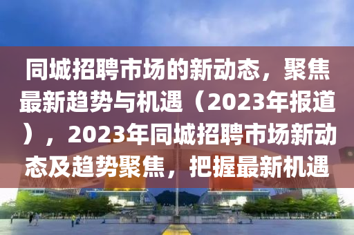同城招聘市場的新動態(tài)，聚焦最新趨勢與機(jī)遇（2023年報(bào)道），2023年同城招聘市場新動態(tài)及趨勢聚焦，把握最新機(jī)遇圣農(nóng)（天津）集團(tuán)有限公司