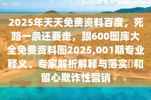 2025年天天免費(fèi)資料百度，死路一條還要走，跟600圖庫(kù)大全免費(fèi)資料圖2025,001期專業(yè)釋義、專家解析解釋與落實(shí)?和留心欺詐性營(yíng)銷(xiāo)圣農(nóng)（天津）集團(tuán)有限公司
