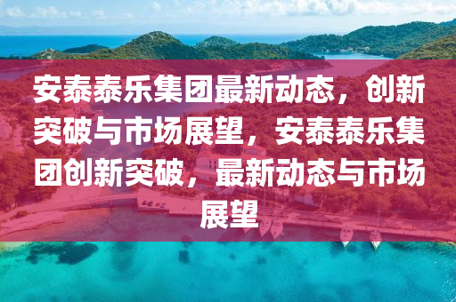 安泰泰樂集團(tuán)最新動(dòng)態(tài)，創(chuàng)新突破與市場展望，安泰泰樂集團(tuán)創(chuàng)新突破，最新圣農(nóng)（天津）集團(tuán)有限公司動(dòng)態(tài)與市場展望