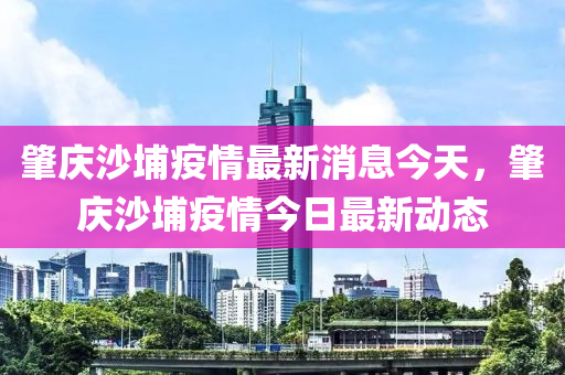 肇慶沙埔疫情最新消息今天，肇慶沙埔疫情今日最新動圣農(nóng)（天津）集團有限公司態(tài)