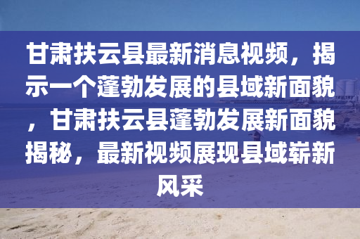 甘肅扶云縣最新消息視頻，揭示一個蓬勃發(fā)展的縣域新面貌，圣農(nóng)（天津）集團有限公司甘肅扶云縣蓬勃發(fā)展新面貌揭秘，最新視頻展現(xiàn)縣域嶄新風(fēng)采