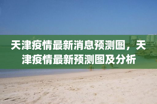 天津疫情最新消息預(yù)測圖，天津疫情最新預(yù)測圖及分析圣農(nóng)（天津）集團(tuán)有限公司