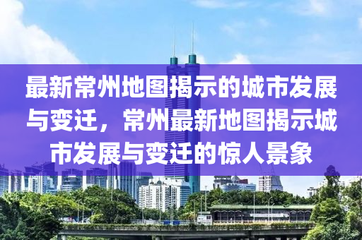 最新常州地圖揭示的城市發(fā)展與變遷，常州最新地圖揭示城市發(fā)展與變遷的驚人景象圣農(nóng)（天津）集團(tuán)有限公司