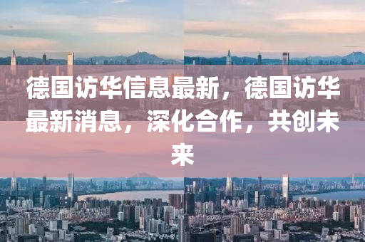 德國(guó)訪華信息最新，德國(guó)訪華最新消息，深化合作，共創(chuàng)未來(lái)圣農(nóng)（天津）集團(tuán)有限公司