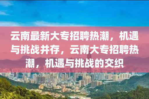 云南最新大專招聘熱潮，機(jī)遇與挑戰(zhàn)并存，云南大專招聘熱潮，機(jī)遇與挑戰(zhàn)的交織圣農(nóng)（天津）集團(tuán)有限公司