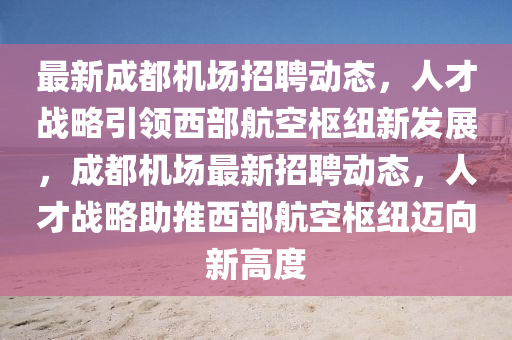 最新成都機場圣農(nóng)（天津）集團有限公司招聘動態(tài)，人才戰(zhàn)略引領西部航空樞紐新發(fā)展，成都機場最新招聘動態(tài)，人才戰(zhàn)略助推西部航空樞紐邁向新高度
