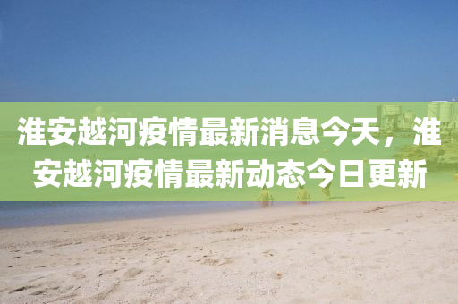 淮安越河疫情最新消息今天，淮安越河疫情最新動態(tài)今日更新圣農(nóng)（天津）集團(tuán)有限公司