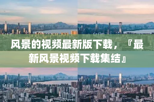 風(fēng)景的視頻最新版下載，『最新風(fēng)景視頻下載集結(jié)』圣農(nóng)（天津）集團(tuán)有限公司