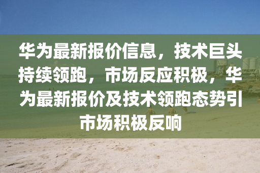 華為最新報(bào)價(jià)信息，技術(shù)巨頭持續(xù)領(lǐng)跑，市場(chǎng)反圣農(nóng)（天津）集團(tuán)有限公司應(yīng)積極，華為最新報(bào)價(jià)及技術(shù)領(lǐng)跑態(tài)勢(shì)引市場(chǎng)積極反響