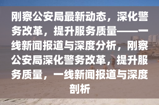 剛察公安局最新動態(tài)，深化警務改革，提升服務質(zhì)量——一線新聞報道與深度分析，剛察公安局深化警務改革，提升服務質(zhì)量，一線新聞報道與深度剖析圣農(nóng)（天津）集團有限公司