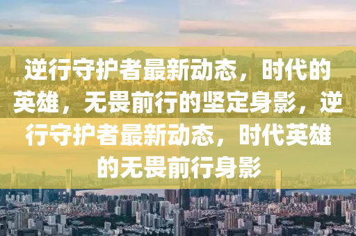 逆行守護者最新動態(tài)，時代的英雄，無畏前行的堅定身影，逆行守護者最新動態(tài)，時代英雄的無畏前行身影圣農（天津）集團有限公司