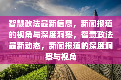 智慧政法最新信息，新聞報(bào)道的視角與深度洞察，智慧政法最新動(dòng)態(tài)，新聞報(bào)道的深度洞察與視角圣農(nóng)（天津）集團(tuán)有限公司