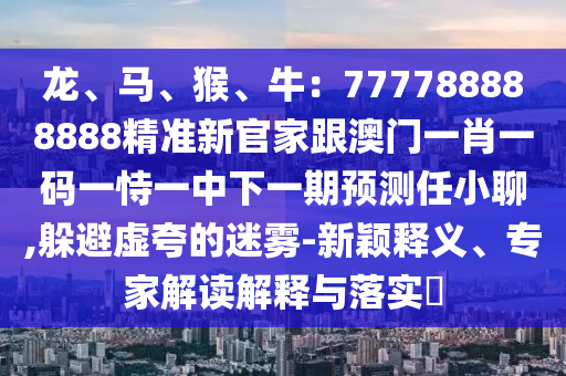龍、馬、猴、牛：777788888888精準(zhǔn)新官家跟澳門一肖一碼一恃一中下一期預(yù)測任小聊,躲避虛夸的迷霧-新穎釋義、專家解讀解釋與落實?圣農(nóng)（天津）集團有限公司