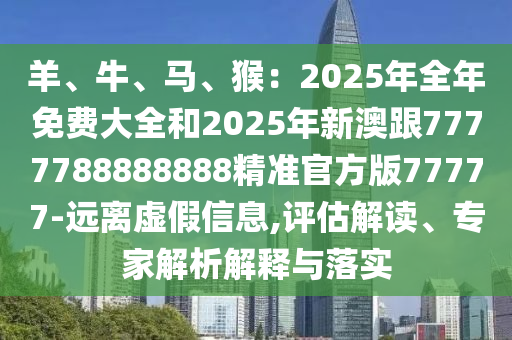 羊、牛、馬、猴：2025年全年免費大全和2025年新澳跟7777788888888精準官方版77777-遠離虛假信息,評估解讀、專家解析解釋與落實圣農(nóng)（天津）集團有限公司