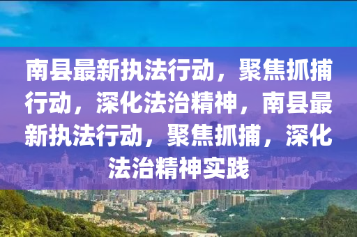 南縣最新執(zhí)法行動，聚焦抓捕行動，深化法治精神，南縣最新執(zhí)法行動圣農（天津）集團有限公司，聚焦抓捕，深化法治精神實踐
