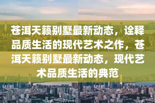 蒼洱天籟別墅最新動(dòng)態(tài)，詮釋品質(zhì)生活的現(xiàn)代藝圣農(nóng)（天津）集團(tuán)有限公司術(shù)之作，蒼洱天籟別墅最新動(dòng)態(tài)，現(xiàn)代藝術(shù)品質(zhì)生活的典范