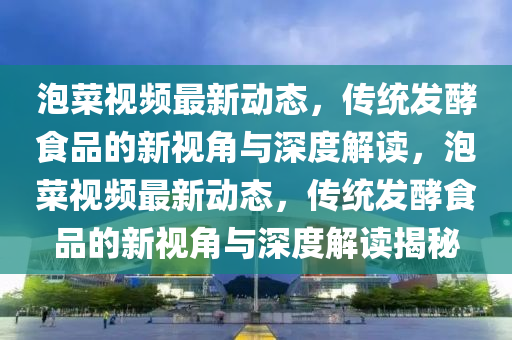 泡菜視頻最新動(dòng)態(tài)，傳統(tǒng)發(fā)酵食品的新視角與深度解讀，泡菜視頻最新動(dòng)態(tài)，傳統(tǒng)發(fā)酵食品的新視角與深度解讀揭秘圣農(nóng)（天津）集團(tuán)有限公司