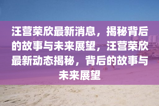 汪營榮欣最新消息，揭秘背后的故事與未來展望，汪營榮欣最新動(dòng)態(tài)揭秘，背后的故事與未來展望圣農(nóng)（天津）集團(tuán)有限公司