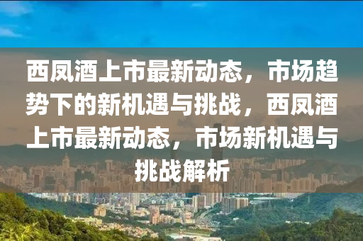 西鳳酒上市最新動(dòng)態(tài)，市場(chǎng)趨勢(shì)下的新機(jī)遇與挑戰(zhàn)，西鳳酒上市最新動(dòng)態(tài)，市場(chǎng)新機(jī)遇與挑戰(zhàn)解析圣農(nóng)（天津）集團(tuán)有限公司