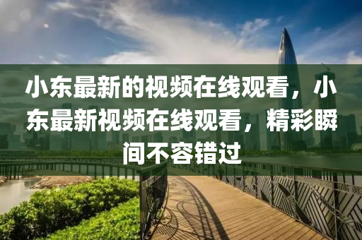 小東最新的視頻在線觀看，小東最新視頻在線觀看，精彩瞬間不容錯過圣農(nóng)（天津）集團(tuán)有限公司