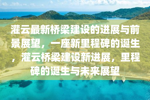 灌云最新橋梁建設的進展與前景展望，一座新里程碑的誕生，灌云橋梁建設新進展，里程碑的誕生與未來展望圣農(nóng)（天津）集團有限公司