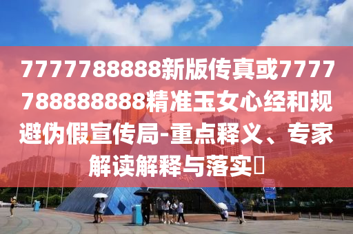 777778888圣農(nóng)（天津）集團有限公司8新版?zhèn)髡婊?777788888888精準玉女心經(jīng)和規(guī)避偽假宣傳局-重點釋義、專家解讀解釋與落實?
