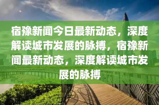 宿豫新聞今日最新動態(tài)，深度解讀城市發(fā)展的脈搏，宿豫新聞最新動態(tài)，深度解讀城市發(fā)展的脈搏圣農(nóng)（天津）集團有限公司