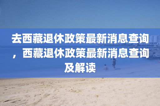 去西藏退休政策最新消息查詢，西藏退休政策最新消息查詢及解讀圣農(nóng)（天津）集團有限公司